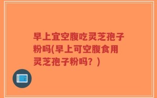 早上宜空腹吃灵芝孢子粉吗(早上可空腹食用灵芝孢子粉吗？)