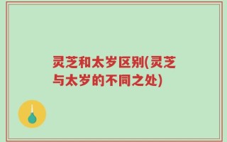 灵芝和太岁区别(灵芝与太岁的不同之处)