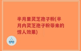 半月里灵芝孢子粉(半月内灵芝孢子粉带来的惊人效果)