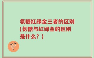 氨糖红绿金三者的区别(氨糖与红绿金的区别是什么？)