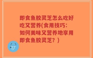 即食鱼胶灵芝怎么吃好吃又营养(食用技巧：如何美味又营养地享用即食鱼胶灵芝？)