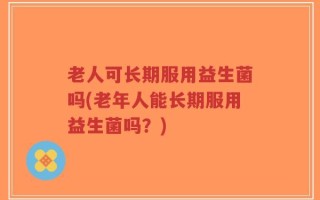 老人可长期服用益生菌吗(老年人能长期服用益生菌吗？)