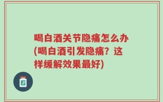 喝白酒关节隐痛怎么办(喝白酒引发隐痛？这样缓解效果最好)
