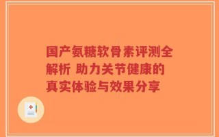 国产氨糖软骨素评测全解析 助力关节健康的真实体验与效果分享
