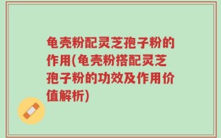 龟壳粉配灵芝孢子粉的作用(龟壳粉搭配灵芝孢子粉的功效及作用价值解析)