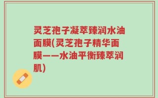 灵芝孢子凝萃臻润水油面膜(灵芝孢子精华面膜——水油平衡臻萃润肌)