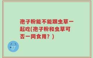 孢子粉能不能跟虫草一起吃(孢子粉和虫草可否一同食用？)