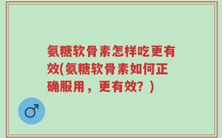 氨糖软骨素怎样吃更有效(氨糖软骨素如何正确服用，更有效？)