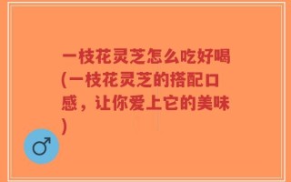一枝花灵芝怎么吃好喝(一枝花灵芝的搭配口感，让你爱上它的美味)