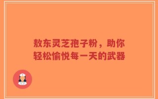 敖东灵芝孢子粉，助你轻松愉悦每一天的武器