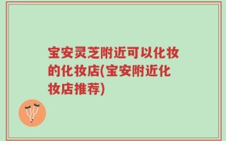 宝安灵芝附近可以化妆的化妆店(宝安附近化妆店推荐)