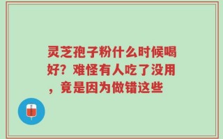 灵芝孢子粉什么时候喝好？难怪有人吃了没用，竟是因为做错这些