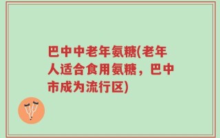 巴中中老年氨糖(老年人适合食用氨糖，巴中市成为流行区)