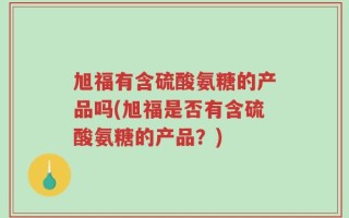 旭福有含硫酸氨糖的产品吗(旭福是否有含硫酸氨糖的产品？)