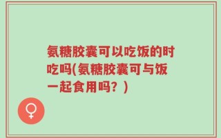 氨糖胶囊可以吃饭的时吃吗(氨糖胶囊可与饭一起食用吗？)