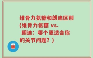 维骨力氨糖和朗迪区别(维骨力氨糖 vs. 朗迪：哪个更适合你的关节问题？)