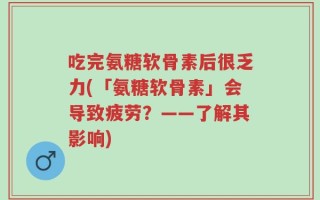 吃完氨糖软骨素后很乏力(「氨糖软骨素」会导致疲劳？——了解其影响)