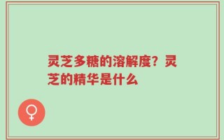 灵芝多糖的溶解度？灵芝的精华是什么