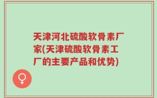 天津河北硫酸软骨素厂家(天津硫酸软骨素工厂的主要产品和优势)