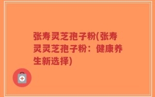 张寿灵芝孢子粉(张寿灵灵芝孢子粉：健康养生新选择)