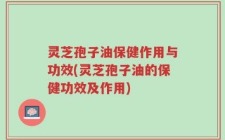 灵芝孢子油保健作用与功效(灵芝孢子油的保健功效及作用)