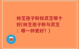 林芝孢子粉和灵芝哪个好(林芝孢子粉与灵芝：哪一种更好？)