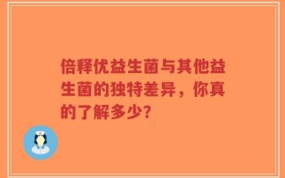 倍释优益生菌与其他益生菌的独特差异，你真的了解多少？