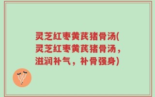 灵芝红枣黄芪猪骨汤(灵芝红枣黄芪猪骨汤，滋润补气，补骨强身)