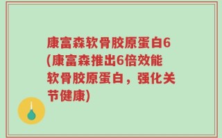 康富森软骨胶原蛋白6(康富森推出6倍效能软骨胶原蛋白，强化关节健康)