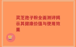 灵芝孢子粉全面测评揭示其健康价值与使用效果