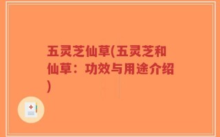 五灵芝仙草(五灵芝和仙草：功效与用途介绍)