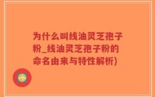为什么叫线油灵芝孢子粉_线油灵芝孢子粉的命名由来与特性解析)