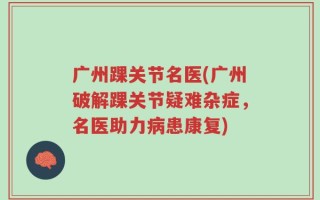 广州踝关节名医(广州破解踝关节疑难杂症，名医助力病患康复)
