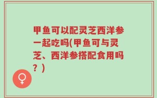 甲鱼可以配灵芝西洋参一起吃吗(甲鱼可与灵芝、西洋参搭配食用吗？)