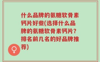 什么品牌的氨糖软骨素钙片好些(选择什么品牌的氨糖软骨素钙片？排名前几名的好品牌推荐)
