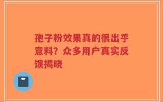 孢子粉效果真的很出乎意料？众多用户真实反馈揭晓