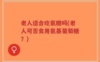老人适合吃氨糖吗(老人可否食用氨基葡萄糖？)