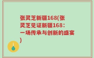 张灵芝新疆168(张灵芝见证新疆168：一场传承与创新的盛宴)