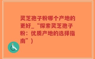 灵芝孢子粉哪个产地的更好_“探索灵芝孢子粉：优质产地的选择指南”)