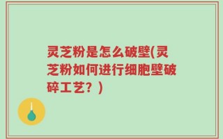 灵芝粉是怎么破壁(灵芝粉如何进行细胞壁破碎工艺？)