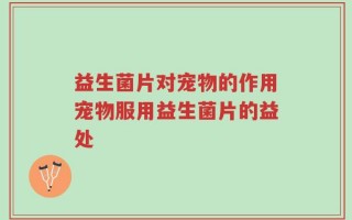 益生菌片对宠物的作用宠物服用益生菌片的益处