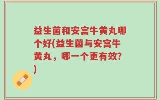 益生菌和安宫牛黄丸哪个好(益生菌与安宫牛黄丸，哪一个更有效？)