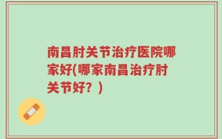 南昌肘关节治疗医院哪家好(哪家南昌治疗肘关节好？)
