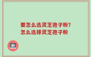 要怎么选灵芝孢子粉？怎么选择灵芝孢子粉