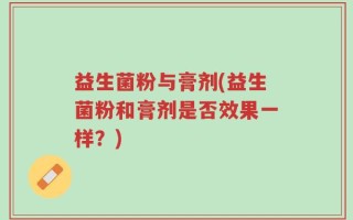 益生菌粉与膏剂(益生菌粉和膏剂是否效果一样？)
