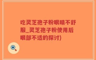 吃灵芝孢子粉眼睛不舒服_灵芝孢子粉使用后眼部不适的探讨)