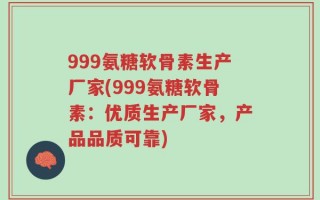 999氨糖软骨素生产厂家(999氨糖软骨素：优质生产厂家，产品品质可靠)