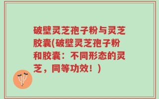 破壁灵芝孢子粉与灵芝胶囊(破壁灵芝孢子粉和胶囊：不同形态的灵芝，同等功效！)