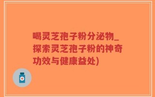 喝灵芝孢子粉分泌物_探索灵芝孢子粉的神奇功效与健康益处)