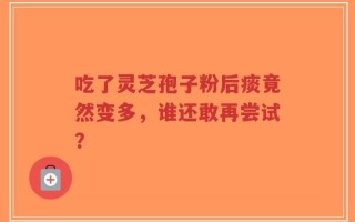 吃了灵芝孢子粉后痰竟然变多，谁还敢再尝试？